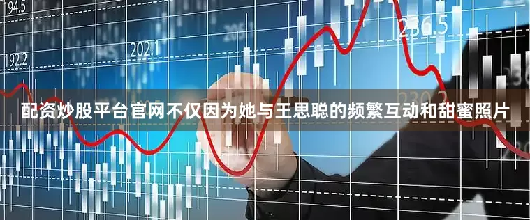 配资炒股平台官网不仅因为她与王思聪的频繁互动和甜蜜照片