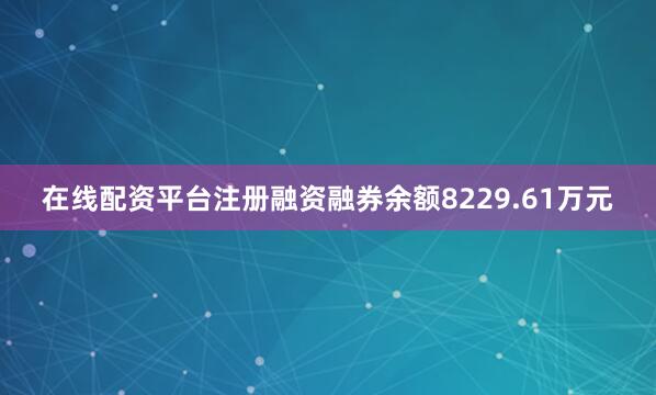 在线配资平台注册融资融券余额8229.61万元