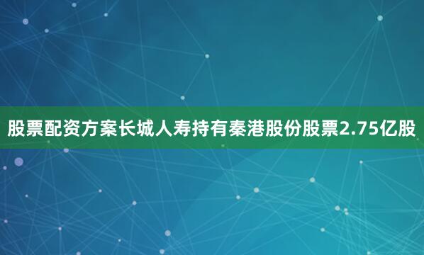 股票配资方案长城人寿持有秦港股份股票2.75亿股
