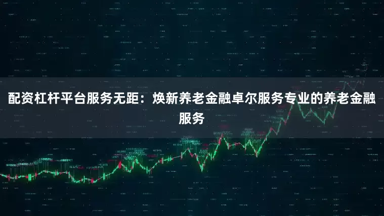 配资杠杆平台服务无距：焕新养老金融卓尔服务专业的养老金融服务
