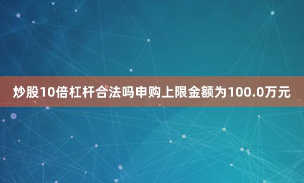 炒股10倍杠杆合法吗申购上限金额为100.0万元