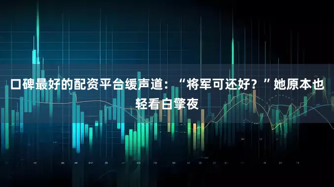 口碑最好的配资平台缓声道：“将军可还好？”她原本也轻看白擎夜