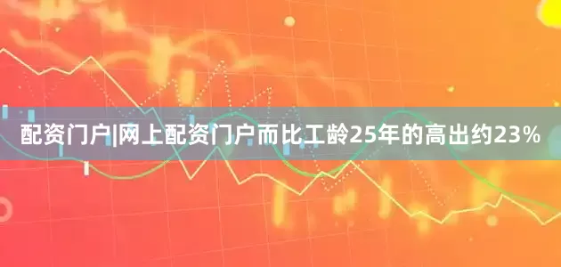 配资门户|网上配资门户而比工龄25年的高出约23%