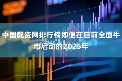 中国配资网排行榜即便在目前全面牛市启动的2025年