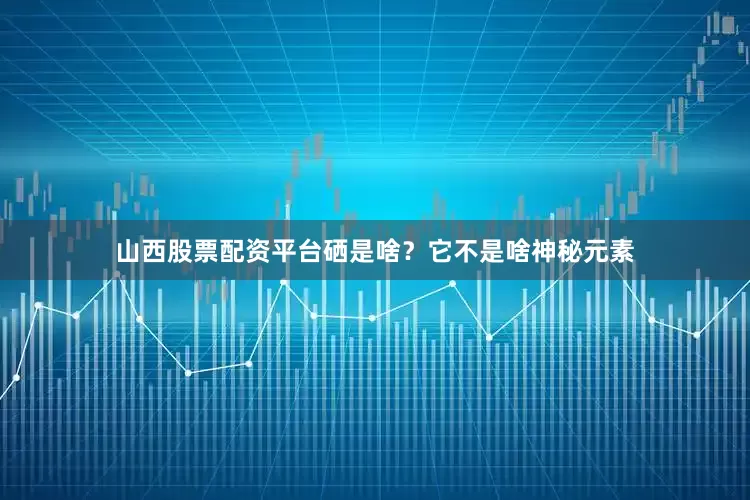 山西股票配资平台硒是啥？它不是啥神秘元素