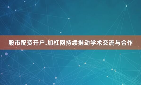 股市配资开户.加杠网持续推动学术交流与合作